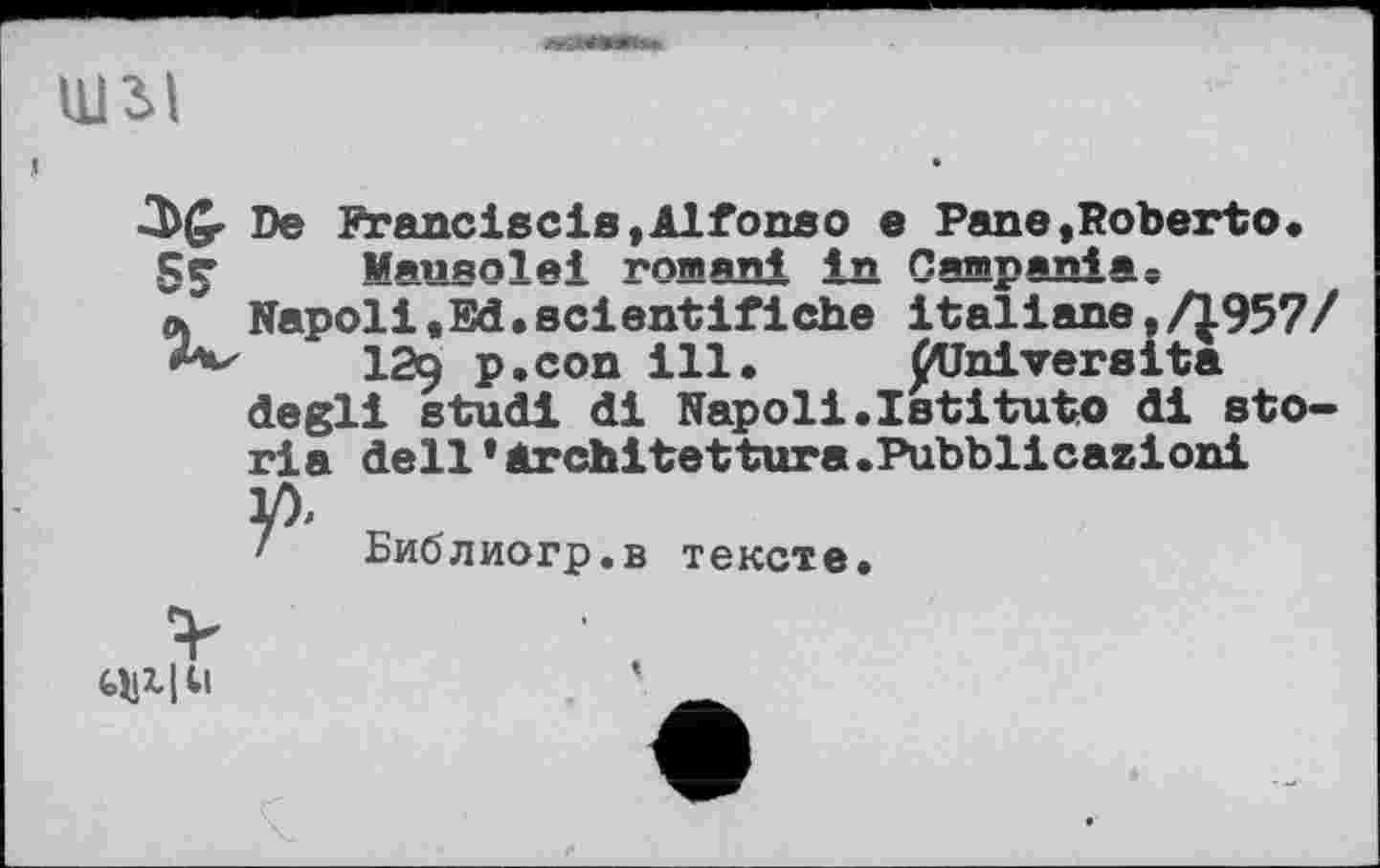 ﻿
шзл
De Franciscis,Alfonso е Pane,Roberto«
SS’	Mausolei romani in Campania«
л Napoli«Ed«scientifiche italiane,/1957/
12q p.con ill. flJniversita degli studi di Napoli.Istituto di sto-ria dell’Architettura.Pubblicazioni
y).
Библиогр.в тексте.
